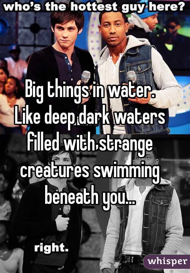 Big things in water.
Like deep dark waters filled with strange creatures swimming beneath you...