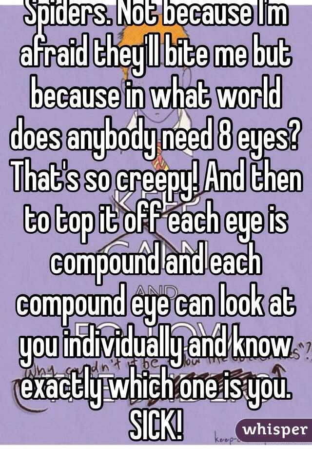 Spiders. Not because I'm afraid they'll bite me but because in what world does anybody need 8 eyes? That's so creepy! And then to top it off each eye is compound and each compound eye can look at you individually and know exactly which one is you. SICK!