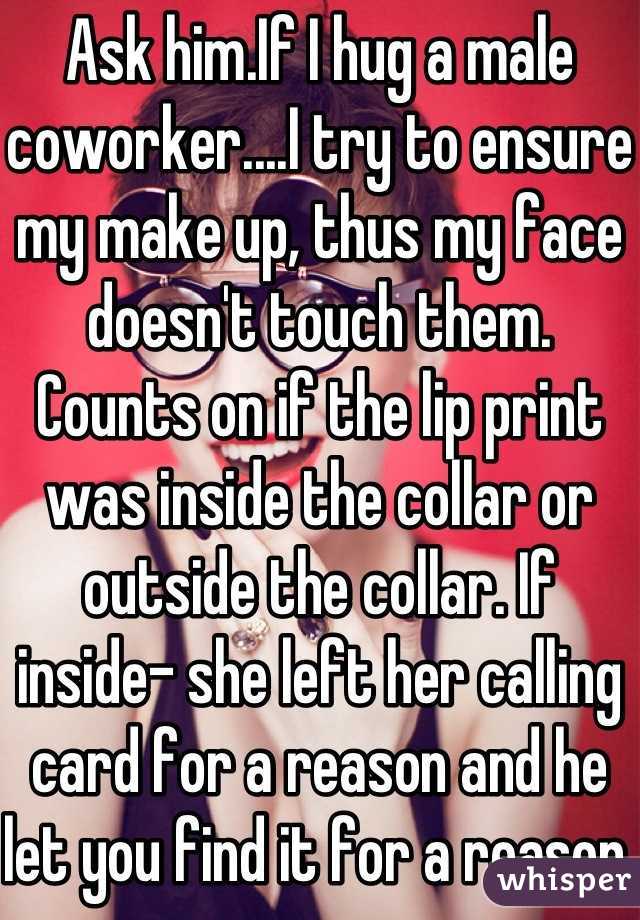 Ask him.If I hug a male coworker....I try to ensure my make up, thus my face doesn't touch them.
Counts on if the lip print was inside the collar or outside the collar. If inside- she left her calling card for a reason and he let you find it for a reason.