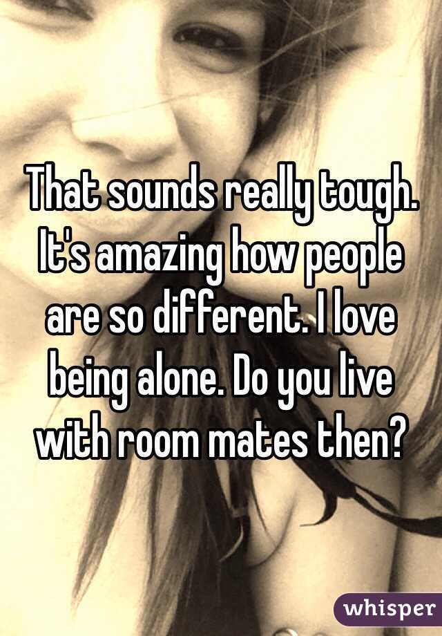 That sounds really tough. It's amazing how people are so different. I love being alone. Do you live with room mates then? 