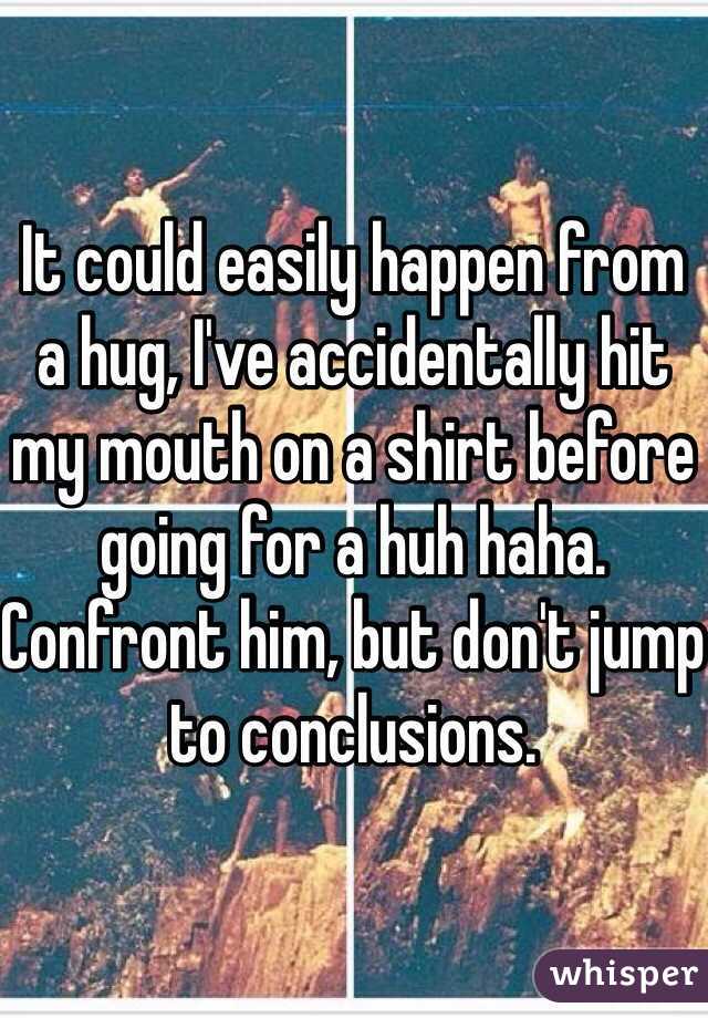 It could easily happen from a hug, I've accidentally hit my mouth on a shirt before going for a huh haha. Confront him, but don't jump to conclusions. 