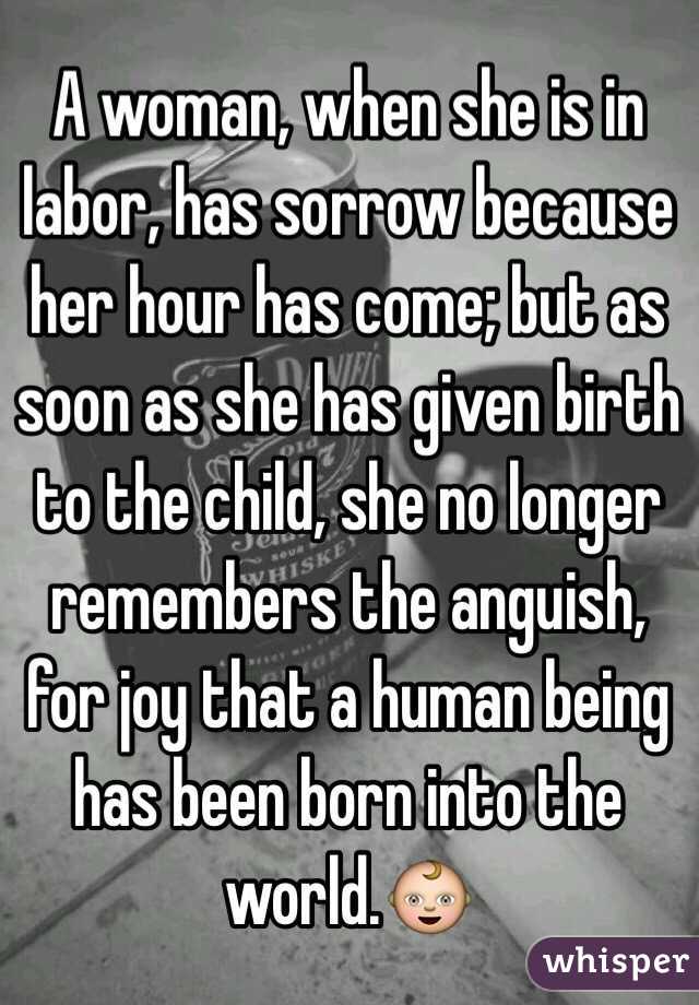 A woman, when she is in labor, has sorrow because her hour has come; but as soon as she has given birth to the child, she no longer remembers the anguish, for joy that a human being has been born into the world.👶