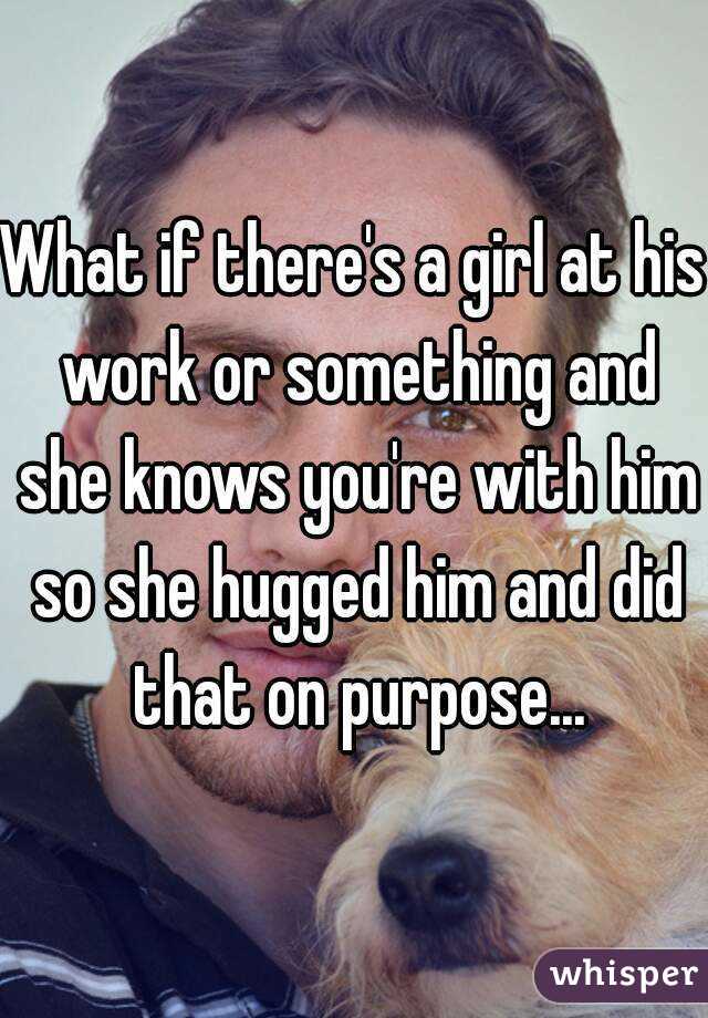 What if there's a girl at his work or something and she knows you're with him so she hugged him and did that on purpose...