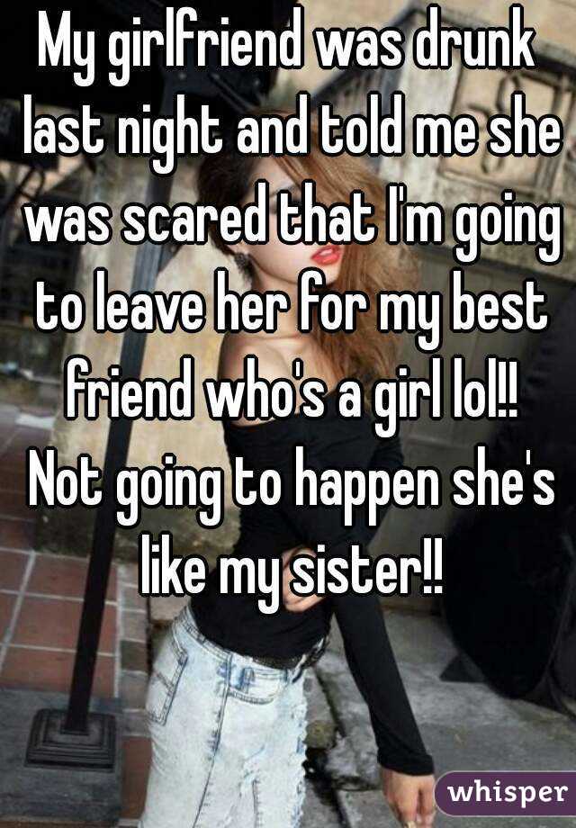 My girlfriend was drunk last night and told me she was scared that I'm going to leave her for my best friend who's a girl lol!! Not going to happen she's like my sister!!