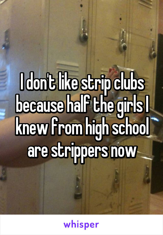 I don't like strip clubs because half the girls I knew from high school are strippers now