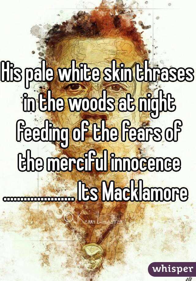 His pale white skin thrases in the woods at night feeding of the fears of the merciful innocence
..................... Its Macklamore 