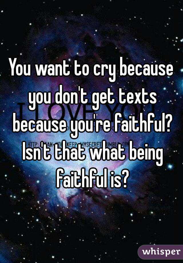 You want to cry because you don't get texts because you're faithful? Isn't that what being faithful is?