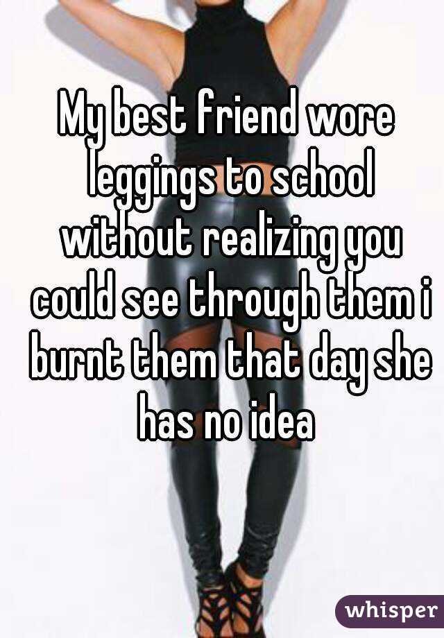 My best friend wore leggings to school without realizing you could see through them i burnt them that day she has no idea 