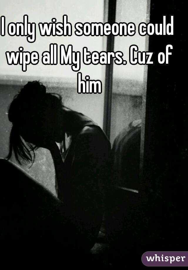 I only wish someone could wipe all My tears. Cuz of him