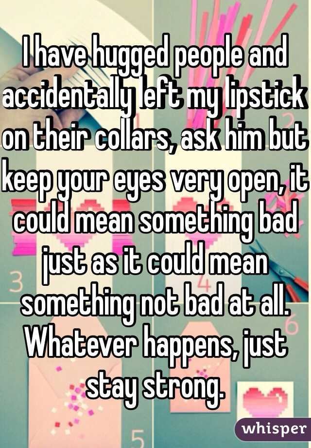 I have hugged people and accidentally left my lipstick on their collars, ask him but keep your eyes very open, it could mean something bad just as it could mean something not bad at all. Whatever happens, just stay strong. 