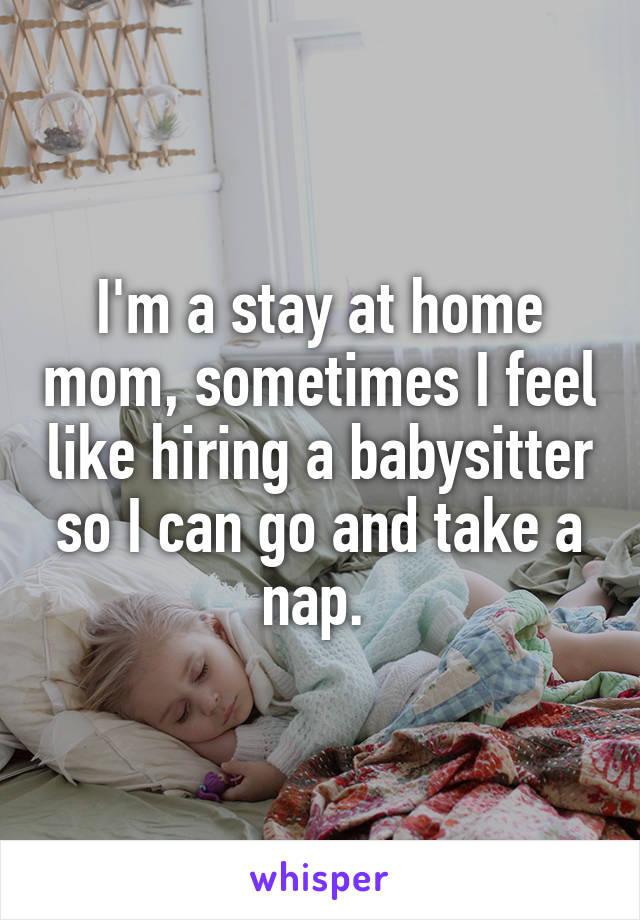 I'm a stay at home mom, sometimes I feel like hiring a babysitter so I can go and take a nap. 