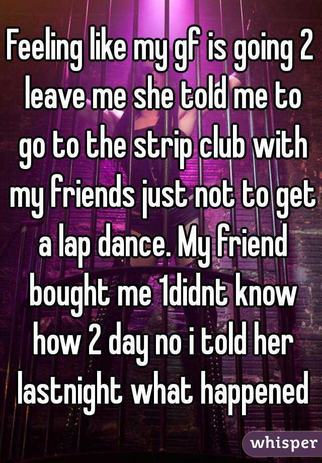 Feeling like my gf is going 2 leave me she told me to go to the strip club with my friends just not to get a lap dance. My friend bought me 1didnt know how 2 day no i told her lastnight what happened