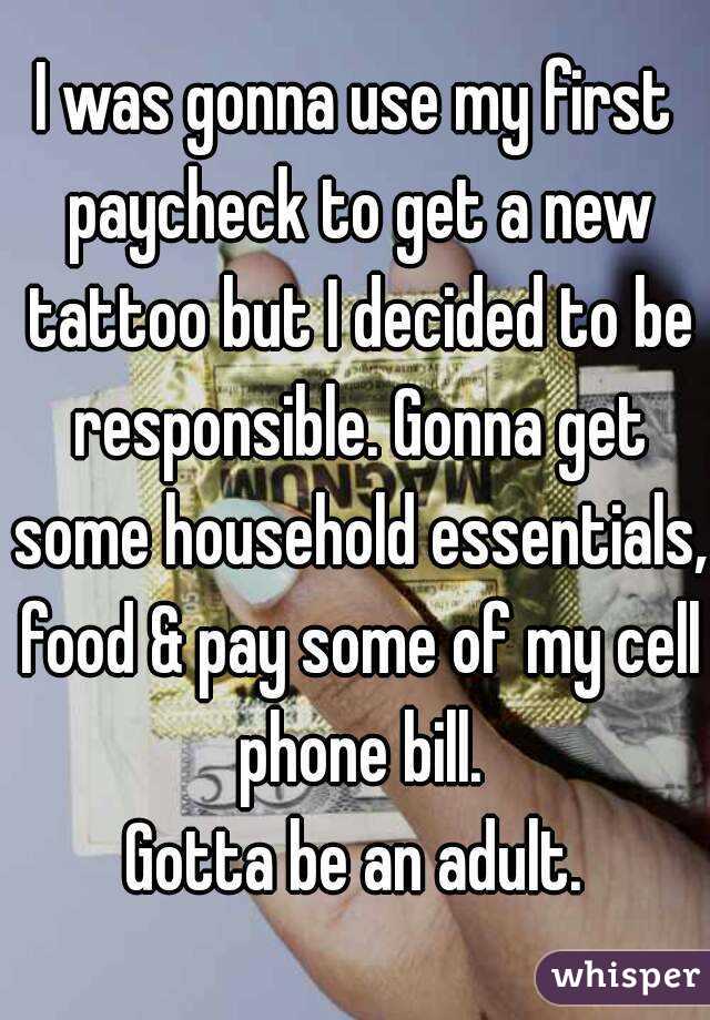 I was gonna use my first paycheck to get a new tattoo but I decided to be responsible. Gonna get some household essentials, food & pay some of my cell phone bill.
Gotta be an adult.