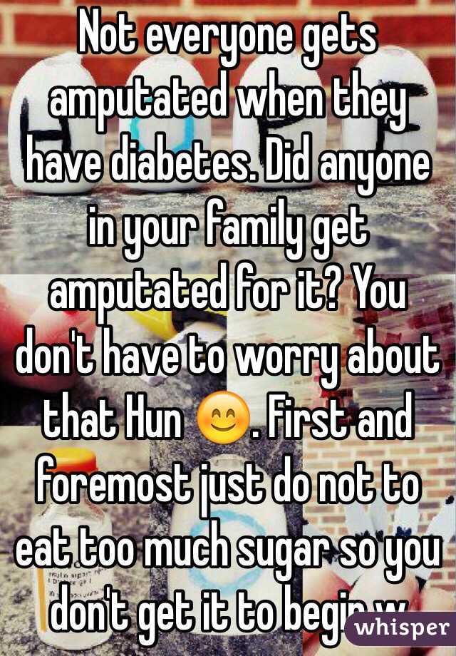 Not everyone gets amputated when they have diabetes. Did anyone in your family get amputated for it? You don't have to worry about that Hun 😊. First and foremost just do not to eat too much sugar so you don't get it to begin w 