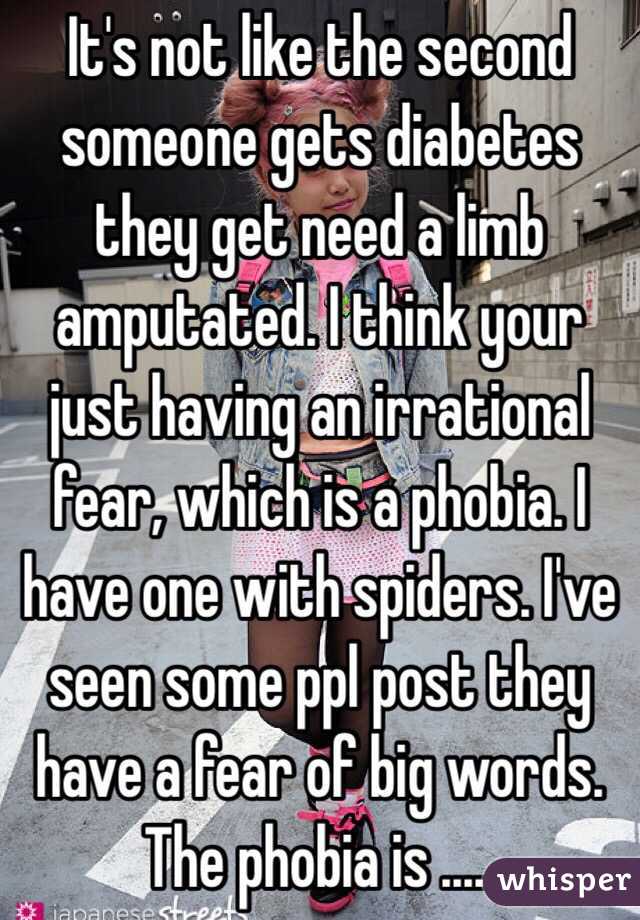 It's not like the second someone gets diabetes they get need a limb amputated. I think your just having an irrational fear, which is a phobia. I have one with spiders. I've seen some ppl post they have a fear of big words. The phobia is .....