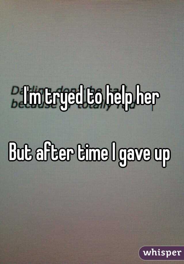 I'm tryed to help her

But after time I gave up 