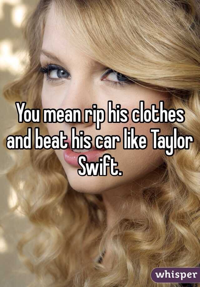 You mean rip his clothes and beat his car like Taylor Swift.