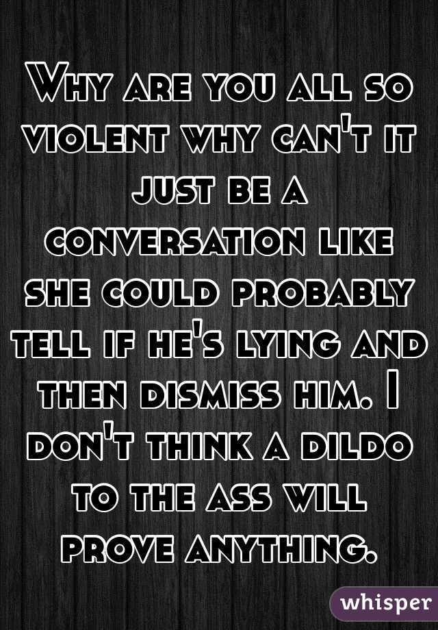 Why are you all so violent why can't it just be a conversation like she could probably tell if he's lying and then dismiss him. I don't think a dildo to the ass will prove anything. 