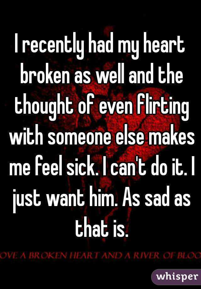 I recently had my heart broken as well and the thought of even flirting with someone else makes me feel sick. I can't do it. I just want him. As sad as that is.