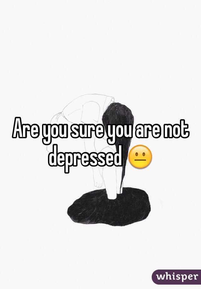 Are you sure you are not depressed 😐