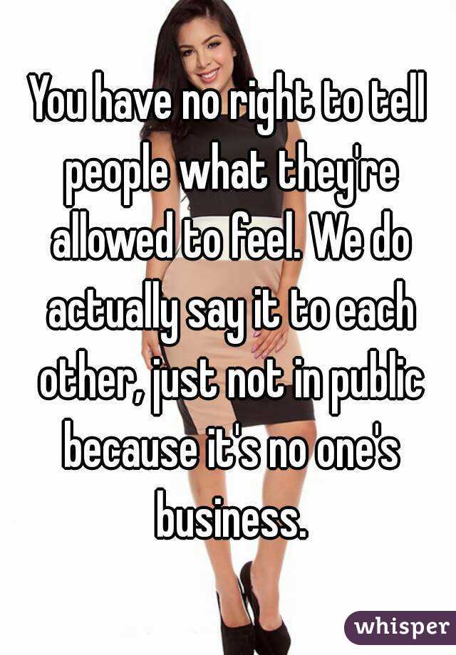 You have no right to tell people what they're allowed to feel. We do actually say it to each other, just not in public because it's no one's business.