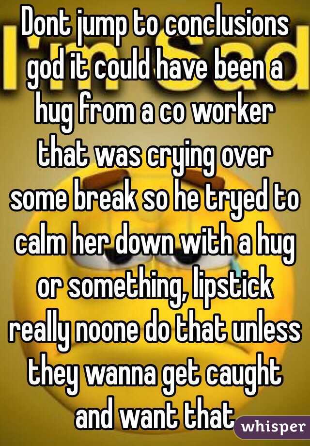 Dont jump to conclusions god it could have been a hug from a co worker that was crying over some break so he tryed to calm her down with a hug or something, lipstick really noone do that unless they wanna get caught and want that