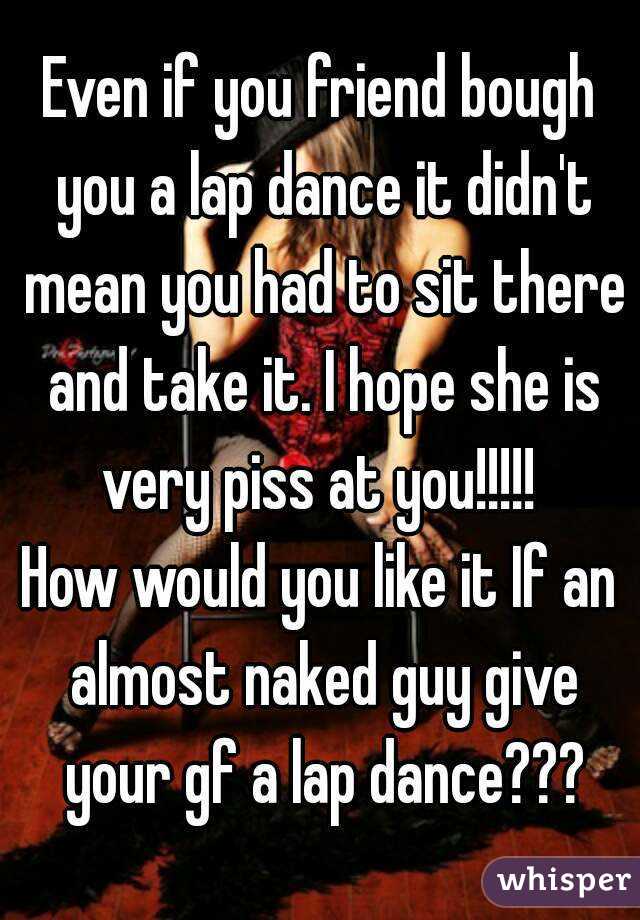 Even if you friend bough you a lap dance it didn't mean you had to sit there and take it. I hope she is very piss at you!!!!! 
How would you like it If an almost naked guy give your gf a lap dance???