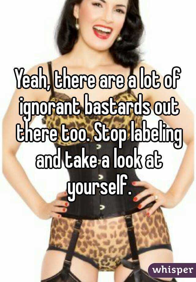 Yeah, there are a lot of ignorant bastards out there too. Stop labeling and take a look at yourself.