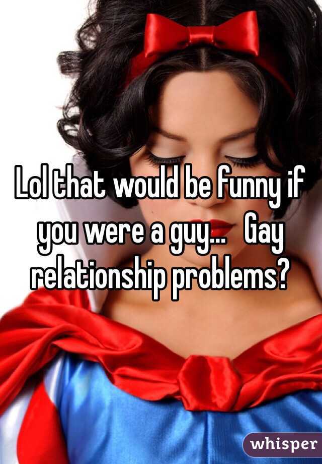 Lol that would be funny if you were a guy...   Gay relationship problems?