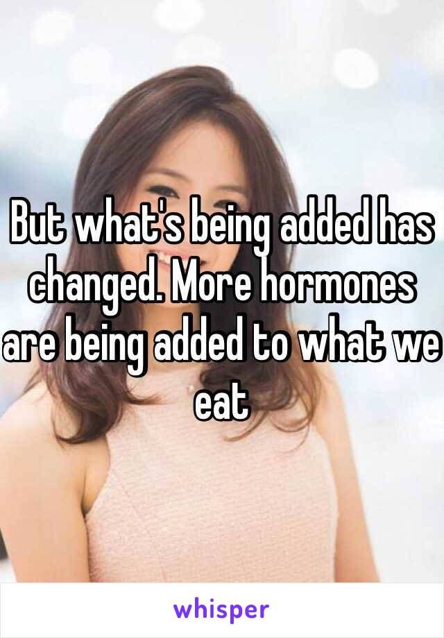 But what's being added has changed. More hormones are being added to what we eat