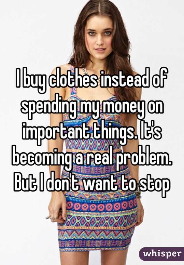 I buy clothes instead of spending my money on important things. It's becoming a real problem. But I don't want to stop 