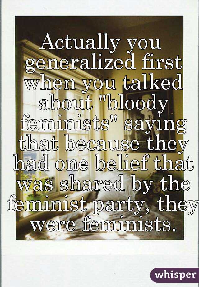 Actually you generalized first when you talked about "bloody feminists" saying that because they had one belief that was shared by the feminist party, they were feminists.