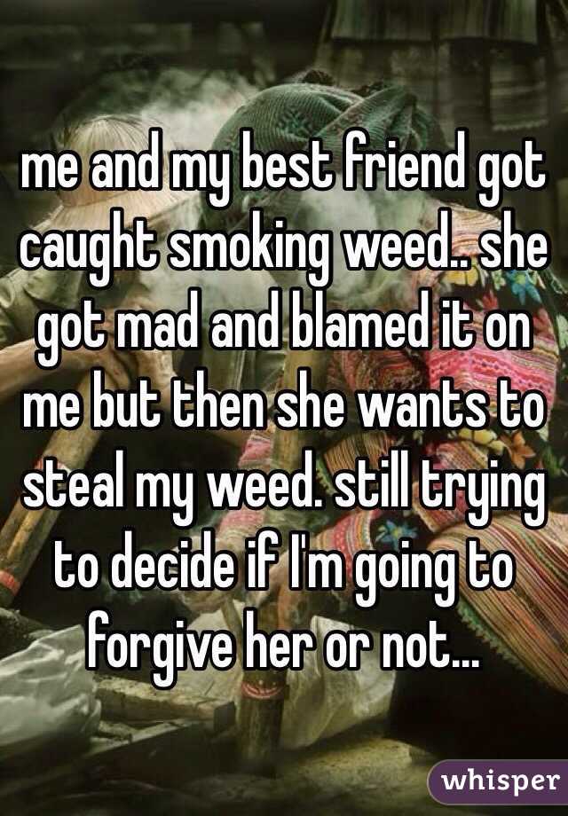 me and my best friend got caught smoking weed.. she got mad and blamed it on me but then she wants to steal my weed. still trying to decide if I'm going to forgive her or not...