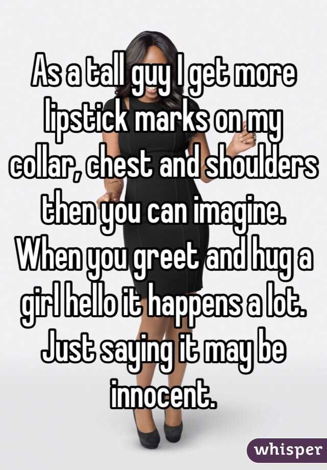 As a tall guy I get more lipstick marks on my collar, chest and shoulders then you can imagine. When you greet and hug a girl hello it happens a lot. Just saying it may be innocent. 