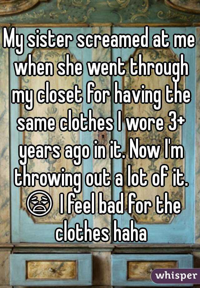 My sister screamed at me when she went through my closet for having the same clothes I wore 3+ years ago in it. Now I'm throwing out a lot of it. 😧 I feel bad for the clothes haha