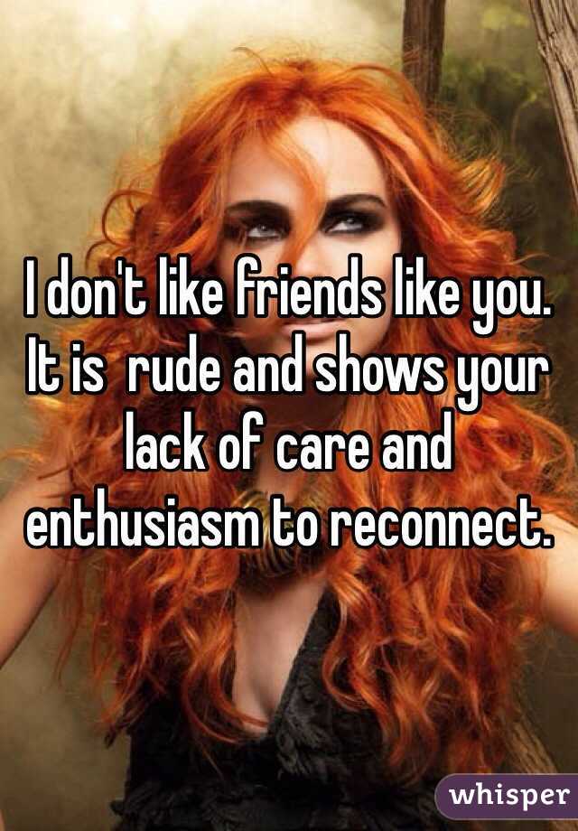 I don't like friends like you. It is  rude and shows your lack of care and enthusiasm to reconnect.