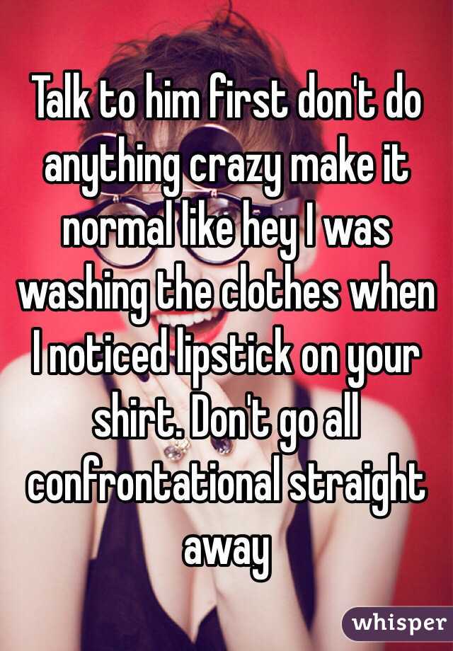 Talk to him first don't do anything crazy make it normal like hey I was washing the clothes when I noticed lipstick on your shirt. Don't go all confrontational straight away 