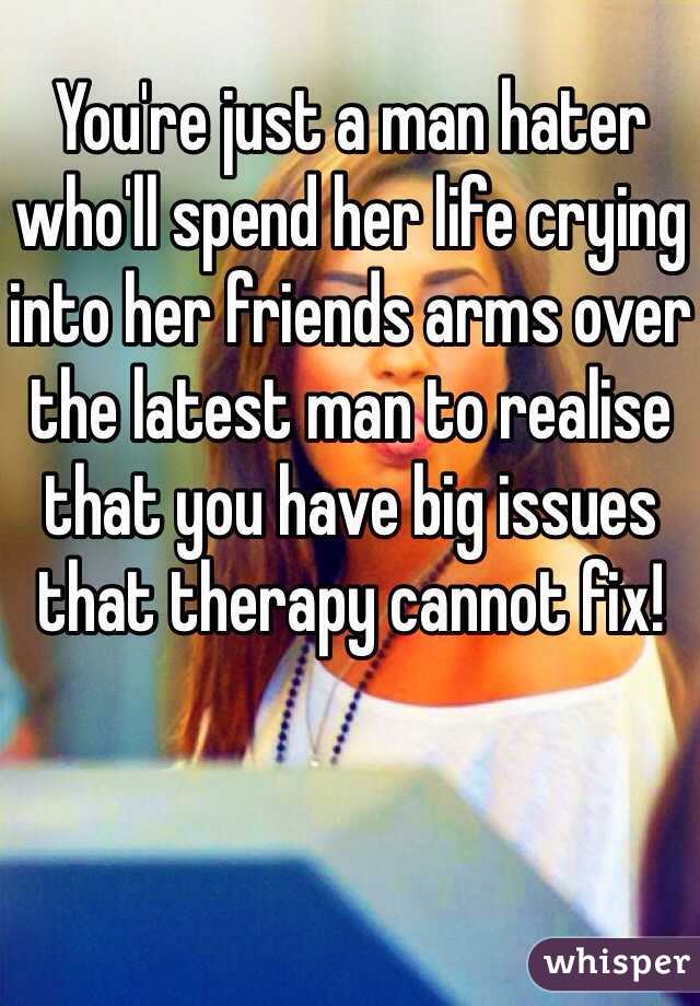 You're just a man hater who'll spend her life crying into her friends arms over the latest man to realise that you have big issues that therapy cannot fix!