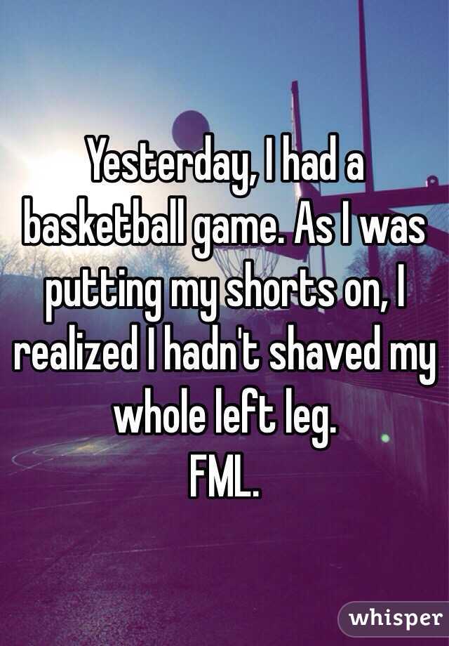 Yesterday, I had a basketball game. As I was putting my shorts on, I realized I hadn't shaved my whole left leg.
FML.