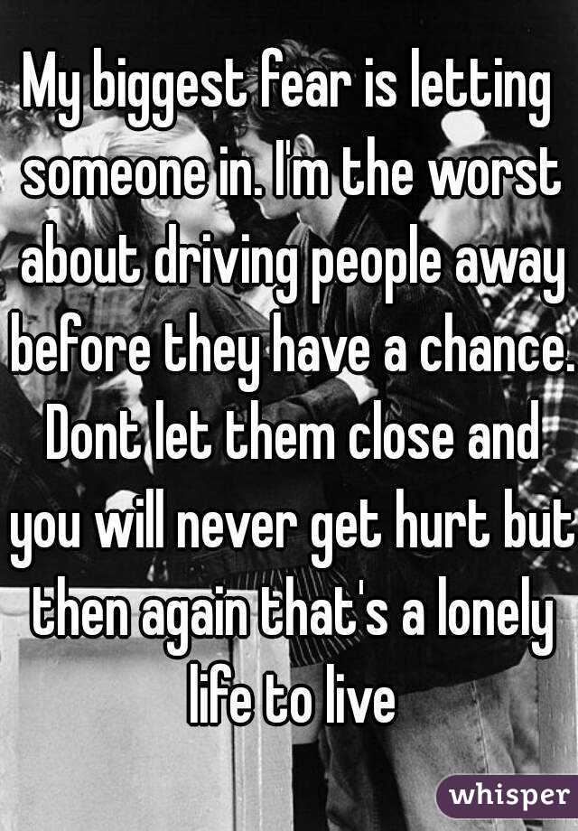 My biggest fear is letting someone in. I'm the worst about driving people away before they have a chance. Dont let them close and you will never get hurt but then again that's a lonely life to live