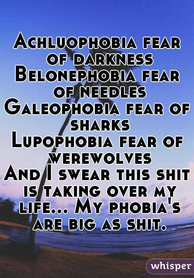 Achluophobia fear of darkness
Belonephobia fear of needles
Galeophobia fear of sharks
Lupophobia fear of werewolves
And I swear this shit is taking over my life... My phobia's are big as shit.