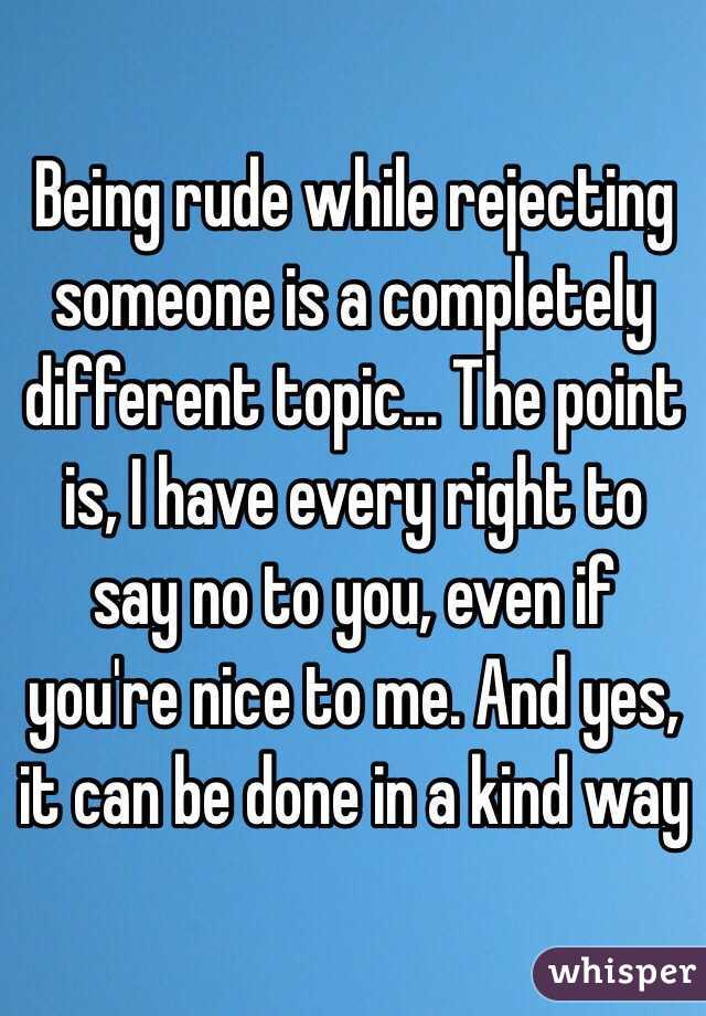 Being rude while rejecting someone is a completely different topic... The point is, I have every right to say no to you, even if you're nice to me. And yes, it can be done in a kind way
