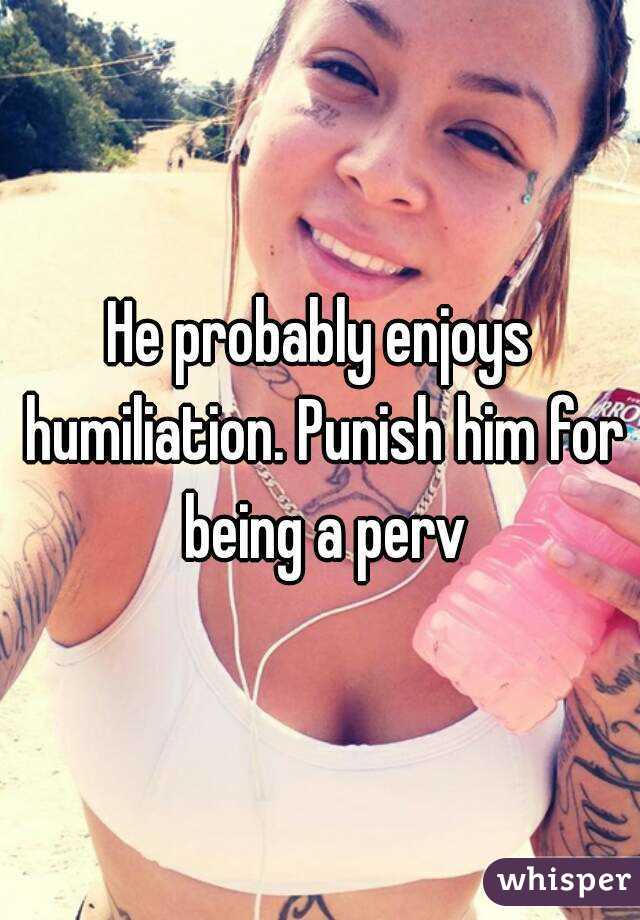 He probably enjoys humiliation. Punish him for being a perv
