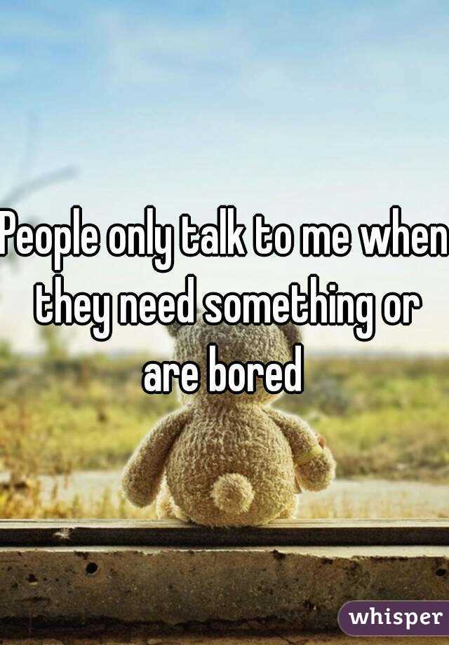 People only talk to me when they need something or are bored 