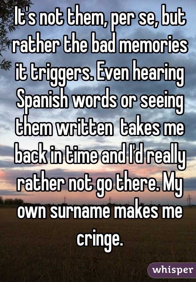 It's not them, per se, but rather the bad memories it triggers. Even hearing Spanish words or seeing them written  takes me back in time and I'd really rather not go there. My own surname makes me cringe. 