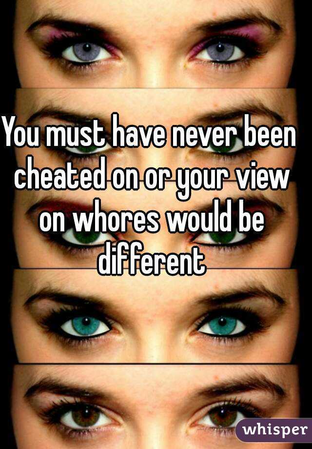 You must have never been cheated on or your view on whores would be different