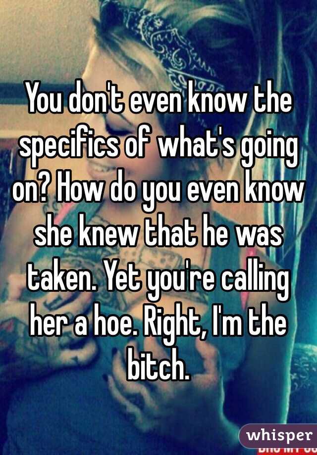 You don't even know the specifics of what's going on? How do you even know she knew that he was taken. Yet you're calling her a hoe. Right, I'm the bitch.