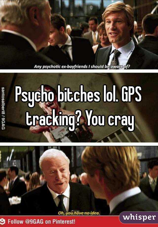 Psycho bitches lol. GPS tracking? You cray