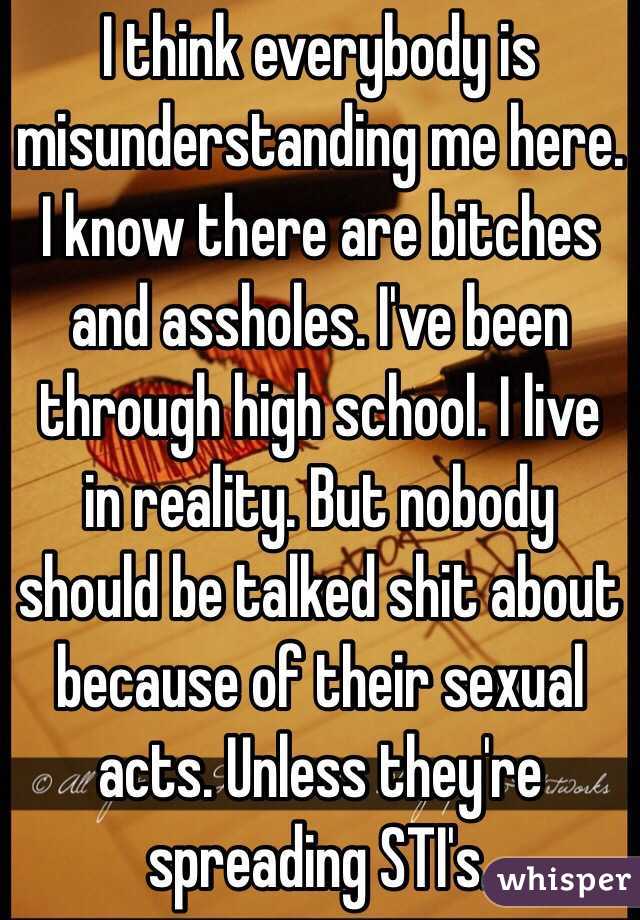 I think everybody is misunderstanding me here. I know there are bitches and assholes. I've been through high school. I live in reality. But nobody should be talked shit about because of their sexual acts. Unless they're spreading STI's.