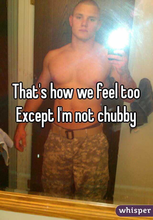 That's how we feel too
Except I'm not chubby